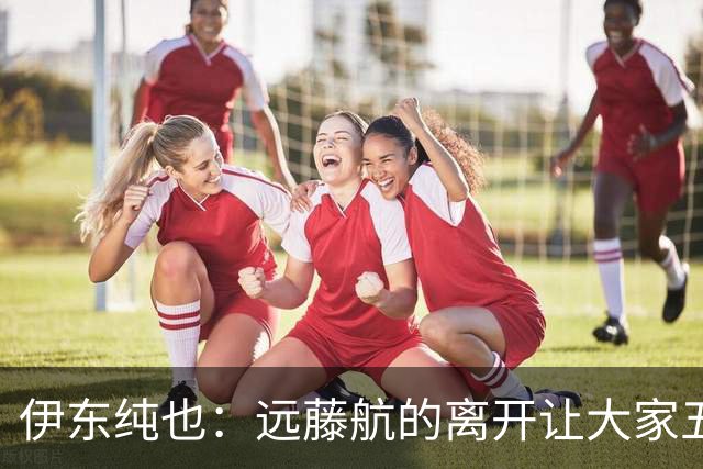 伊东纯也：远藤航的离开让大家五味杂陈，与荷兰的比赛要做好开局