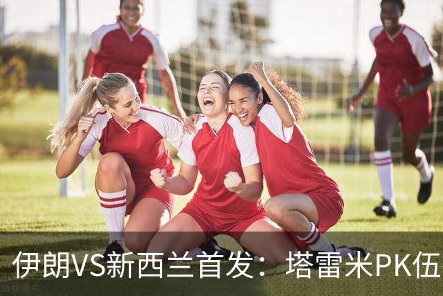 伊朗VS新西兰首发：塔雷米PK伍德 贾汉巴赫什替补席待命