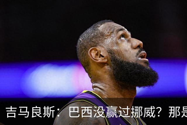 吉马良斯：巴西没赢过挪威？那是很久以前了，这能激发我们的斗志