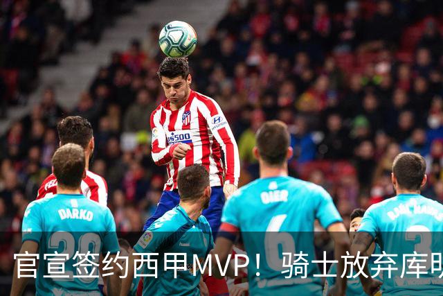 官宣签约西甲MVP！骑士放弃库明加，只愿给底薪！