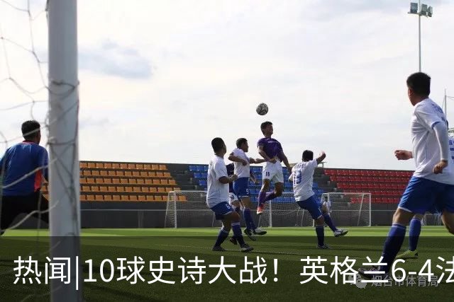 热闻|10球史诗大战！英格兰6-4法国斩获世界杯季军