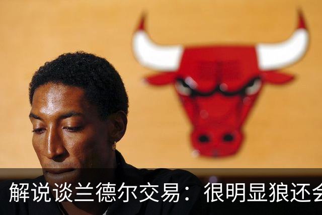 解说谈兰德尔交易：很明显狼还会有操作 没必要主动这么为送而送