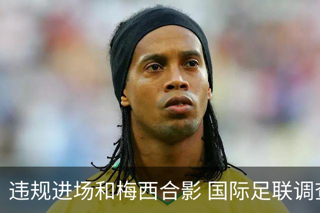 违规进场和梅西合影 国际足联调查网红撒盐哥