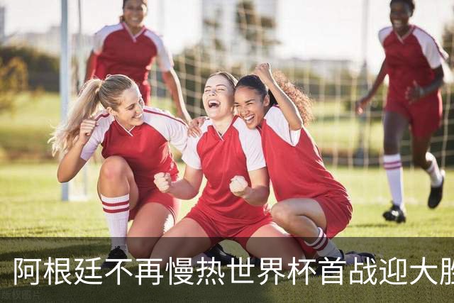 阿根廷不再慢热世界杯首战迎大胜 打破魔咒开启卫冕之旅